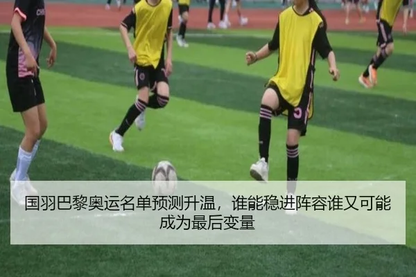国羽巴黎奥运名单预测升温，谁能稳进阵容谁又可能成为最后变量
